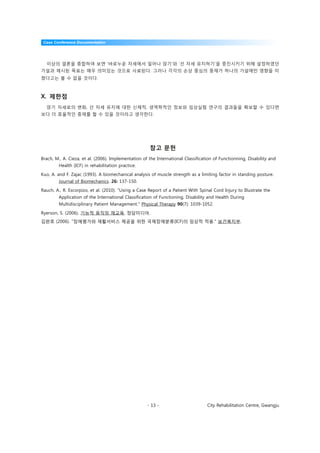 Case Conference Documentation




  이상의 결론을 종합하여 보면 ‘바로누운 자세에서 일어나 앉기’와 ‘선 자세 유지하기’을 증진시키기 위해 설정하였던
가설과 제시된 목표는 매우 의미있는 것으로 사료된다. 그러나 각각의 손상 중심의 중재가 하나의 가설에만 영향을 미
쳤다고는 볼 수 없을 것이다.



X. 제한점
  앉기 자세로의 변화, 선 자세 유지에 대한 신체적, 생역학적인 정보와 임상실험 연구의 결과들을 확보할 수 있다면
보다 더 효율적인 중재를 할 수 있을 것이라고 생각한다.




                                                      참고 문헌
Brach, M., A. Cieza, et al. (2006). Implementation of the International Classification of Functionning, Disability and
        Health (ICF) in rehabilitation practice.

Kuo, A. and F. Zajac (1993). A biomechanical analysis of muscle strength as a limiting factor in standing posture.
        Journal of Biomechanics. 26: 137-150.

Rauch, A., R. Escorpizo, et al. (2010). "Using a Case Report of a Patient With Spinal Cord Injury to Illustrate the
        Application of the International Classification of Functioning, Disability and Health During
        Multidisciplinary Patient Management." Physical Therapy 90(7): 1039-1052.

Ryerson, S. (2006). 기능적 움직임 재교육, 정담미디어.
김완호 (2006). "장애평가와 재활서비스 제공을 위한 국제장애분류(ICF)의 임상적 적용." 보건복지부.




                                                     - 13 -                        City Rehabilitation Centre, Gwangju
 