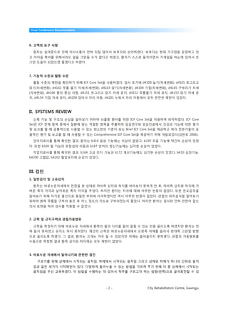 Case Conference Documentation




6. 고객의 요구 사항

 환자는 실어증으로 인해 의사소통이 전혀 되질 않아서 보호자와 상의하였다. 보호자는 현재 가구점을 운영하고 있
고 아이들 학비를 위해서라도 일을 그만둘 수가 없다고 하였고, 환자가 스스로 움직이면서 가게일을 하는데 있어서 조
그만 도움이 되었으면 좋겠다고 하였다.



7. 기능적 수준과 활동 수준

 활동 수준의 제한을 확인하기 위해 ICF Core Set을 사용하였다. 검사 초기에 d4100 눕기(자세변화), d4101 쪼그리고
앉기(자세변화), d4102 무릎 꿇기 자세(자세변화), d4103 앉기(자세변화), d4104 기립(자세변화), d4105 구부리기 자세
(자세변화), d4106 몸의 중심 이동, d4151 쪼그리고 앉기 자세 유지, d4152 무릎꿇기 자세 유지, d4153 앉기 자세 유
지, d4154 기립 자세 유지, d4200 앉아서 자리 이동, d4201 누워서 자리 이동에서 모두 완전한 제한이 있었다.



II. SYSTEMS REVIEW
 신체 기능 및 구조의 손상을 알아보기 위하여 뇌졸중 환자를 위한 ICF Core Set을 이용하여 파악하였다. ICF Core
Set은 ICF 전체 항목 중에서 질환에 맞는 적절한 항목을 추출하여 임상연구와 임상진료에서 건강과 기능에 대한 평가
및 보고를 할 때 공통적으로 사용할 수 있는 최소한의 기준이 되는 Brief ICF Core Set을 제공하고 여러 전문가들이 포
괄적인 평가 및 보고를 할 때 사용할 수 있는 Comprehensive ICF Core Set을 제공하기 위해 개발되었다(김완호 2006).

 언어치료사를 통해 확인한 결과, 환자는 b310 음성 기능에는 이상이 없었고, b320 조음 기능에 약간의 손상이 있었
다. 또한 b330 말 기능의 유창성과 리듬과 b167 언어의 정신기능에는 심각한 손상이 있었다.

 작업치료사를 통해 확인한 결과, b164 고급 인지 기능과 b172 계산기능에도 심각한 손상이 있었다. b410 심장기능,
b4200 고혈압, b4202 혈압유지에 손상이 있었다.



III. 검진
1. 일반감각 및 고유감각

 환자는 바로누운자세에서 천장을 본 상태로 마비측 상지와 하지를 바라보지 못하게 한 후, 마비측 상지와 하지에 가
벼운 촉각 자극과 날카로운 촉각 자극을 주었다. 하지만 환자는 자극에 대해 아무런 반응이 없었다. 또한 온도감각을
알아보기 위해 차가운 물건으로 동일한 부위에 자극하였지만 역시 아무런 반응이 없었다. 관절의 위치감각을 알아보기
위하여 환측 무릎을 구부려 놓은 후 어느 정도의 각도로 구부러졌는지 물었다. 하지만 환자는 검사와 전혀 관련이 없는
의사 표현을 하여 검사를 적용할 수 없었다.



2. 근력 및 근지구력과 관절가동범위

 근력을 측정하기 위해 바로누운 자세에서 환측의 팔과 다리를 들어 올릴 수 있는 만큼 올리도록 하였지만 환자는 전
혀 들지 못하였고 유지도 하지 못하였다. 체간의 근력은 바로누운자세에서 오른쪽 어깨를 들어서 반대쪽 고관절 방향
으로 올리도록 하였다. 그 결과, 환자는 고개는 겨우 들 수 있었지만 어깨는 들어올리지 못하였다. 관절의 가동범위를
수동으로 측정한 결과 환측 상지와 하지에는 모두 제한이 없었다.



3. 바로누운 자세에서 일어나기와 관련한 검진

    구르기를 위해 상체에서 시작되는 움직임, 하체에서 시작되는 움직임 그리고 상체와 하체가 하나의 단위로 움직
 임과 같은 세가지 시작패턴이 있다. 다양하게 돌아누울 수 있는 방법을 가르쳐 주기 위해 이 중 상체에서 시작되는
 움직임을 우선 교육하였다. 이 방법을 수행하는 데 있어서 척추를 구르고자 하는 방향(왼쪽)으로 굴곡회전할 수 있




                                   -2-                City Rehabilitation Centre, Gwangju
 