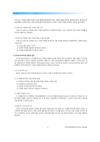Case Conference Documentation




 어야 하고, 머리와 오른쪽 어깨 및 상부 흉곽을 들어올려야 하며, 오른쪽 골반을 앞으로 움직여야 한다. 움직임의 완
 성단계에서 오른쪽 다리는 왼쪽 다리에 놓이게 된다(Ryerson 2006). 이러한 내용을 바탕으로 검진을 실시하였다.


 1) 바로누운 자세에서 앉은 자세로 변경 시간
    치료사가 바로누운 자세에서 앉은 자세로 변경하라고 하였을 때, 환자는 시도는 하였지만 앉은 자세로 변화를 완
 전하게 수행하지는 못하였다.



 2) 바로누운 자세에서 앉기 자세로 변화 시 움직임 관찰
    치료사는 바로누운 자세에서 앉기 자세로 변화할 때 환자의 수행 모습을 동영상으로 촬영하였다. 관찰한 결과는
 다음과 같다.
    (1) 고개는 들어 올릴 수 있다.
    (2) 오른쪽 어깨를 조금밖에 들어올리지 못한다.
    (3) 오른쪽 다리를 왼쪽으로 옮기지 못한다.


4. 선자세 유지하기와 관련된 검진

    Kuo와 Zajac(1993)은 선 자세를 유지하기 위해서 필요한 요인을 다음과 같이 보고하였다. 첫째, 무릎은 거의 움직
 이지 않아야하고 약간의 구부림이 있어야한다. 둘째, hip, ankle strategy를 잘 결합하여 사용할 수 있어야 한다. 셋
 째, 무릎신전근이 중력에 대항하기 위해 gastrocnemius, soleus, hamstring, gluteus medius/minimus와 같은 신체
 뒤쪽면의 근력이 중요하다. 이러한 내용을 바탕으로 검진을 실시하였다.


 1) 선 자세 유지 시간
    환자는 치료사의 최대 지지하에 일어날 수 있었고, 이때 이 자세를 전혀 유지할 수 없었다.


 2) 선 자세를 유지하는 동안 움직임 관찰

    선 자세에서 유지하는 동안 움직임을 관찰한 결과는 다음과 같다.
    (1) 오른쪽으로 넘어지려고 한다.
    (2) 오른쪽 다리를 반듯하게 펴지 못한다.
    (3) 오른쪽 어깨가 뒤쪽으로 기울면서 주저앉는다.


 3) 어깨의 기울어진 각도
    선 자세를 취한 후 측면에서 사진을 촬영하였다. 귀 뒤의 유양돌기(Mastoid process) 기준으로 수직선을 긋고 양
 쪽 어깨의 견봉을 기준으로 수평선을 긋고 난 후 얼마나 기울어졌는지 확인하였다. 그 결과 약 50도 정도 기울어진
 것을 확인할 수 있었다(그림 1).


 4) 한발 서기 자세 유지시간
    하지의 지지능력을 알아보기 위하여 왼쪽 발과 오른쪽 발로 각각 한발 서기 자세를 취하도록 하였다. 환자는 선
 자세에서 왼쪽 발을 검사하기 위해 오른쪽 발을 들도록 하였으나 다리를 들려고 시도하는 도중 자세를 유지하지 못
 하고 주저앉았다. 이어서 오른쪽 발을 검사하기 위해 왼쪽 발을 바닥으로 부터 들도록 하였으나 이는 전혀 수행하지
 못하였다.




                                      -3-                  City Rehabilitation Centre, Gwangju
 
