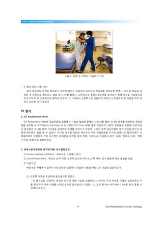 Case Conference Documentation




                                  그림 1. 중재 전 어깨의 기울어진 각도



  5) 몸의 중심 이동 거리
    몸의 중심이동 능력을 알아보기 위하여 환자는 치료사의 지지하에 선자세를 취하도록 하였다. 왼손을 90도로 외
  전한 후 왼쪽으로 뻗으라고 했을 때 5 cm를 뻗었다. 오른쪽으로 중심이동능력을 알아보기 위해 왼손을 가슴앞으로
  지나가게 한 후 오른쪽으로 향하게 하였다. 그 자세에서 오른쪽으로 이동하게 하였으나 자세유지 및 이동을 하지 못
  하고 곧바로 주저 앉았다.



VI. 평가
1. ICF Assessment Sheet

  ICF Assessment Sheet은 임상추론의 과정에서 가설로 설정한 문제와 그에 대한 원인 사이의 관계를 확인하는 진단과
정을 보조할 수 있다(Rauch, Escorpizo et al. 2010). ICF Core Set을 통해 지금까지 나왔던 정보들을 종합해 보았다(표
1). 환자분은 아내와 함께 가구점을 운영하며 생계를 꾸려가고 있었다. 그러나 왼쪽 대뇌피질하 경색 진단을 받고난 후
현재 환자분은 일을 할 수 없었다. 아내의 업무를 최대로 분담하기 위해 해결과제를 단거리 보행으로 합의하였다. 이
해결과제와 관련하여 가장 우선적인 문제점을 파악한 결과 첫째, ‘바로누운 자세에서 앉기’, 둘째, ‘선자세 유지’, 셋째,
‘단거리 보행’으로 설정하였다.



2. 바로누운자세에서 앉기에 대한 의사결정과정

  1) Primary Activity Limitation : 바로누운 자세에서 앉기
  2) Causal Impairment : 체간의 근력 저하, 오른쪽 상지와 하지의 근력 저하, 앉기 활동에 대한 방법을 모름

  3) 가설작성
    바로누운 자세에서 일어나기와 관련한 검진에서 관찰한 내용을 바탕으로 가설을 설정하였다.


    (1) 오른쪽 어깨를 조금밖에 들어올리지 못한다.
        - 이 움직임을 수행하지 못하는 원인에 대해 가설을 설정하였다. 체간의 근력 저하를 가설로 설정하였고 이
        를 확인하기 위해 어깨를 바닥으로부터 올려보라고 하였다. 그 결과 환자는 바닥에서 7 cm를 들어 올릴 수
        있었다(그림 2).




                                          -4-              City Rehabilitation Centre, Gwangju
 