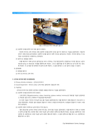 Case Conference Documentation




                                   그림 2. 바닥으로 부터 어깨 들어 올리기

    (2) 오른쪽 다리를 왼쪽 다리 위로 올리지 못한다.

        - 마비측 하지의 근력 저하로 인해 오른쪽 다리를 왼쪽 다리로 옮기지 못한다고 가설을 설정하였다. 이를 확
       인하기 위해 바로누운자세에서 오른쪽 다리를 들어서 왼쪽 다리로 올려보라고 하였다. 하지만 환자는 이 동
       작을 시도하였지만 수행하지는 못하였다.
    (3) 일어나는 방법을 모른다.
        - 이를 확인하기 위해 상지의 움직임으로 부터 시작하는 구르기를 알려주고 팔꿈치로 지지한 옆으로 누운자
       세(side-lying on elbow)로 자세를 변화하도록 하였다. 그리고 팔꿈치를 편 후 몸쪽으로 당기도록 하고 앉도
       록 하였다. 이 순서를 3번 반복한 후 일어나도록 하였다. 그 결과 환자분 스스로 일어나 앉을 수 있었다.
 4) 문제목록
    (1) 방법을 몰라서
    (2) 하지 및 하지의 근력 저하



3. 선자세 유지에 대한 의사결정과정

 1) Primary Activity Limitation : 선자세 유지하기
 2) Causal Impairment : 하지의 신전근 근력 약화, 발목전략 사용능력 저하

 3) 가설작성

     선자세 유지하기와 관련한 검진에서 관찰한 내용을 바탕으로 가설을 설정하였다.
    (1) 오른쪽 다리를 반듯하게 펴지 못한다.

        - ‘신체 뒤쪽 근육(gastrocnemius, soleus, hamstring, gluteus medius/ minimus)의 약화’를 가설로 설정하였
       고, 확인한 결과 모든 근육에서 P 등급임을 확인하였다.
        - 또 다른 가설로 ‘하지의 지지능력 감소’를 가설로 설정하였으며, 이를 확인하기 위해 한발서기 자세 유지 시
       간을 측정하였다. 측정한 결과 왼발로 한발서기 자세시 1초를 유지하였으며, 오른발로 한발서기 자세시 수행
       하지 못하였다.

    (2) 오른쪽 어깨가 뒤쪽으로 넘어가면서 주저 앉는다.
        - ‘몸의 중심이동 능력의 저하로 인해 주저 앉는 것이다’를 가설로 설정하였다. 이를 확인하기 위해 선 자세에
       서 왼쪽 상지를 90도 외전한 채로 수행 가능한 능력 내에서 왼쪽으로 뻗도록 하였고, 왼손을 오른쪽으로 수평
       내전한 후 오른쪽으로 수행 가능한 능력 내에서 뻗도록 하였다. 그 결과 왼쪽으로 뻗을 때 5 cm, 오른쪽으로
       뻗을 때 0 cm 였다.




                                             -6-                 City Rehabilitation Centre, Gwangju
 