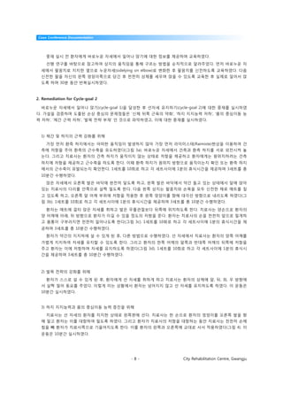 Case Conference Documentation




     중재 실시 전 환자에게 바로누운 자세에서 일어나 앉기에 대한 정보를 제공하며 교육하였다.
     선행 연구를 바탕으로 참고하여 상지의 움직임을 통해 구르는 방법을 순차적으로 알려주었다. 먼저 바로누운 자
  세에서 팔꿈치로 지지한 옆으로 누운자세(sidelying on elbow)로 변화한 후 팔꿈치를 신전하도록 교육하였다. 다음
  신전한 팔을 자신의 왼쪽 엉덩이쪽으로 당긴 후 천천히 상체를 세우며 앉을 수 있도록 교육한 후 실제로 일어서 앉
  도록 하며 30분 동안 반복실시하였다.



2. Remediation for Cycle-goal 2

  바로누운 자세에서 일어나 앉기(cycle-goal 1)을 달성한 후 선자세 유지하기(cycle-goal 2)에 대한 중재를 실시하였
다. 가설을 검증하며 도출된 손상 중심의 문제점들은 ‘신체 뒤쪽 근육의 약화’, ‘하지 지지능력 저하’, ‘몸의 중심이동 능
력 저하’, ‘체간 근력 저하’, ‘발목 전략 부재’ 인 것으로 파악하였고, 이에 대한 중재를 실시하였다.



  1) 체간 및 하지의 근력 강화를 위해

     가장 먼저 환측 하지에서는 어떠한 움직임이 발생하지 않아 가장 먼저 라이미스테(Raimiste)현상을 이용하여 건
  측에 저항을 주어 환측의 근수축을 유도하였다(그림 3a). 바로누운 자세에서 건측과 환측 하지를 서로 외전시켜 놓
  는다. 그리고 치료사는 환자의 건측 하지가 움직이지 않는 상태로 저항을 제공하고 환자에게는 원위치하려는 건측
  하지에 저항을 제공하고 근수축을 하도록 한다. 이때 환측 하지가 원위치 방향으로 움직이는지 확인 또는 환측 하지
  에서의 근수축이 유발되는지 확인한다. 1세트를 10회로 하고 각 세트사이에 1분의 휴식시간을 제공하며 3세트를 총
  10분간 수행하였다.
     앉은 자세에서 오른쪽 발은 바닥에 완전히 닿도록 하고, 왼쪽 발은 바닥에서 약간 들고 있는 상태에서 앞에 앉아
  있는 치료사의 다리를 안쪽으로 살짝 밀도록 한다. 다음 왼쪽 상지는 팔꿈치와 손목을 모두 신전한 채로 매트를 짚
  고 있도록 하고, 오른쪽 앞 어깨 부위에 저항을 적용한 후 왼쪽 엉덩이를 향해 대각선 방향으로 내리도록 하였다(그
  림 3b). 1세트를 10회로 하고 각 세트사이에 1분의 휴식시간을 제공하며 3세트를 총 10분간 수행하였다.

     환자는 매트에 걸터 앉은 자세를 취하고 발은 무릎관절보다 뒤쪽에 위치하도록 한다. 치료사는 양손으로 환자의
  양 어깨에 아래, 뒤 방향으로 환자가 이길 수 있을 정도의 저항을 준다. 환자는 치료사의 손을 천천히 앞으로 밀게하
  고 몸통이 구부러지면 천천히 일어나도록 한다(그림 3c). 1세트를 10회로 하고 각 세트사이에 1분의 휴식시간을 제
  공하며 3세트를 총 10분간 수행하였다.
     환자가 약간의 지지하에 설 수 있게 된 후, 다른 방법으로 수행하였다. 선 자세에서 치료사는 환자의 양쪽 어깨를
  가볍게 지지하여 자세를 유지할 수 있도록 한다. 그리고 환자의 한쪽 어깨의 앞쪽과 반대쪽 어깨의 뒤쪽에 저항을
  주고 환자는 이에 저항하며 자세를 유지하도록 하였다(그림 3d). 1세트를 10회로 하고 각 세트사이에 1분의 휴식시
  간을 제공하며 3세트를 총 10분간 수행하였다.



  2) 발목 전략의 강화를 위해

     환자가 스스로 설 수 있게 된 후, 환자에게 선 자세를 취하게 하고 치료사는 환자의 상체에 앞, 뒤, 좌, 우 방향에
  서 살짝 밀어 동요를 주었다. 이렇게 미는 상황에서 환자는 넘어지지 않고 선 자세를 유지하도록 하였다. 이 운동은
  10분간 실시하였다.


  3) 하지 지지능력과 몸의 중심이동 능력 증진을 위해

     치료사는 선 자세의 환자를 지지한 상태로 왼쪽편에 선다. 치료사는 한 손으로 환자의 엉덩이를 오른쪽 발을 향
  해 밀고 환자는 이를 대항하여 밀도록 하였다. 그리고 환자가 치료사의 저항을 대항하는 동안 치료사는 천천히 손에
  힘을 빼 환자가 치료사쪽으로 기울어지도록 한다. 이를 환자의 왼쪽과 오른쪽에 교대로 서서 적용하였다(그림 4). 이
  운동은 10분간 실시하였다.




                                  -8-               City Rehabilitation Centre, Gwangju
 