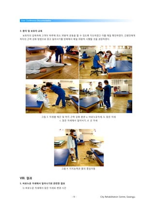 Case Conference Documentation




3. 환자 및 보호자 교육

 보호자의 감독하에 고객이 하루에 최소 30분씩 운동을 할 수 있도록 지도하였고 이를 매일 확인하였다. 간병인에게
하지의 근력 강화 방법으로 앉고 일어서기를 반복해서 매일 30분씩 시행할 것을 권장하였다.




     a                                       b




     c                                       d
                   그림 3. 자세별 체간 및 하지 근력 강화 훈련 a. 바로누운자세, b. 앉은 자세
                                c. 앉은 자세에서 일어서기, d. 선 자세




                                 그림 4. 지지능력과 몸의 중심이동



VIII. 결과
1. 바로누운 자세에서 일어나기와 관련한 결과

 1) 바로누운 자세에서 앉은 자세로 변경 시간



                                       -9-                 City Rehabilitation Centre, Gwangju
 