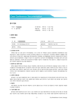 Case Conference Documentation




Case Conference Documentation


문서 정보

  치료사 : 정우식                            초기평가일 :    2010 년   3 월 29 일
  부   서 : 물리치료                         재평가일 :     2010 년   4 월     8일
                                       사례발표일 :    2010 년   4 월 12 일



I. 환자 정보
1. 개인정보


  이    름 :    민병연(75 / M)                       입 원 일 :    2010. 3. 29

  진단명 :       Rt. Hemiplegia d/t ICH            결혼상태 :     기혼(부인, 2남 3녀)

  몸무게 :       68 kg                             키 :        172 cm


2. 진단명과 과거력

 2008년 2월 식사 도중 갑자기 어지러움증을 느끼고 쓰러진 후 가족들의 도움으로 원광대학교 한방병원으로 응급
후송되었으나, 병원 내 응급처치가 어려워 조선대학교 병원으로 다시 후송되었다. 조선대학교 병원에서 뇌출혈로 인한
우측 편마비로 진단을 받고, 재활치료를 위해 원광대학교 한방병원, 씨티재활병원을 경유하여 치료를 받았으며 증세가
호전되자 집으로 퇴원하였다. 5개월 후 치료가 다시 필요하다고 생각되어 씨티재활병원을 거쳐 본원인 광주 송하 요양
병원으로 내원하였다. 이전에 다른 내•외과적으로 특별한 수술이나 치료를 받은 적은 없었으나, 고혈압과 당뇨를 진단
받고 현재까지 혈압약과 당뇨약을 복용중이다.

3. 환경적 및 사회적 정보

 중학교 졸업의 학력으로 전라남도 화순군 이양면에 소재한 면사무소에 근무하였으며 조합장을 지냈다고 하였다. 여
가 활동으로 게이트볼을 했으며, 친구들과의 모임이 잦아 술은 3일에 한번, 담배는 하루에 2갑 정도 하였으나 20년 전
부터 담배는 끊은 상태이다. 발병 전까지 모든 공직에서 은퇴 후 배우자와 함께 농업에 종사하며, 시골의 한옥 주택에
거주하고 있다. 현재 병원에서는 간병인의 도움 없이 혼자서 생활하고 있으며 정부에서 지급받은 전동 휠체어를 주로
타고 다닌다.

4. 의학적 이해수준

 환자분은 “내가 술과 담배를 많이 해서 이 병에 걸렸어!”라고 말씀하셨는데 이처럼 환자분은 현재 본인이 앓고 있는
질환의 위험 인자를 알고 있었다. 또한, 질환에 대한 이해력도 높은 편이어서 기능적 제한이 생긴 원인을 알고 있을 정
도로 의학적 이해수준이 높은 편이셨다.

5. 복용약

 현재 혈압약, 당뇨약을 처방 받아 복용하고 있으며, 혈압과 당뇨가 약으로 잘 조절된다고 하였다. 혈압약은 복용한
지 올해로 3년째이다.

6. 기능적 활동 수준

 환자분은 현재 독립적으로 좌•우 구르기, 누운 자세에서 앉기 등의 매트위에서의 자세 변경 능력 및 매트 위 이동 활
동은 가능하다. 앉은 자세에서 일어서기를 수행할 때에는 보조를 할 수 있는 어떠한 사물이 필요하며, 독립적으로는 한


                                        -1-                      City Rehabilitation Centre, Gwangju
 