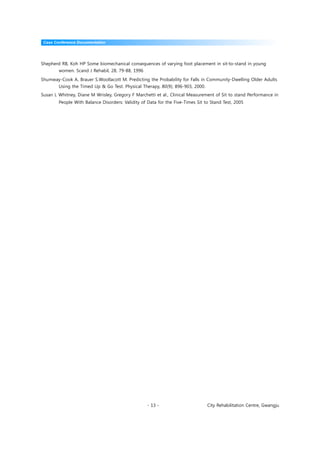 Case Conference Documentation




Shepherd RB, Koh HP Some biomechanical consequences of varying foot placement in sit-to-stand in young
        women. Scand J Rehabil, 28, 79-88, 1996

Shumway-Cook A, Brauer S.Woollacott M. Predicting the Probability for Falls in Community-Dwelling Older Adults
        Using the Timed Up & Go Test. Physical Therapy, 80(9); 896-903, 2000.
Susan L Whitney, Diane M Wrisley, Gregory F Marchetti et al., Clinical Measurement of Sit to stand Performance in
        People With Balance Disorders: Validity of Data for the Five-Times Sit to Stand Test, 2005




                                                   - 13 -                       City Rehabilitation Centre, Gwangju
 