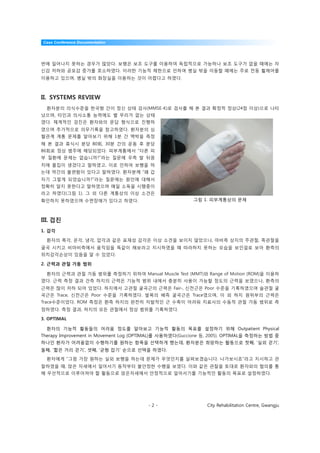 Case Conference Documentation




번에 일어나지 못하는 경우가 많았다. 보행은 보조 도구를 이용하여 독립적으로 가능하나 보조 도구가 없을 때에는 자
신감 저하와 공포감 증가를 호소하였다. 이러한 기능적 제한으로 인하여 병실 밖을 이동할 때에는 주로 전동 휠체어를
이용하고 있으며, 병실 밖의 화장실을 이용하는 것이 어렵다고 하였다.



II. SYSTEMS REVIEW
  환자분의 의식수준을 한국형 간이 정신 상태 검사(MMSE-K)로 검사를 해 본 결과 확정적 정상(24점 이상)으로 나타
났으며, 타인과 의사소통 능력에도 별 무리가 없는 상태
였다. 체계적인 검진은 환자와의 문답 형식으로 진행하
였으며 추가적으로 의무기록을 참고하였다. 환자분의 심
혈관계 계통 문제를 알아보기 위해 1분 간 맥박을 측정
해 본 결과 휴식시 분당 80회, 30분 간의 운동 후 분당
86회로 정상 범주에 해당되었다. 피부계통에서 “다른 피
부 질환에 문제는 없습니까?”라는 질문에 우측 발 뒤꿈
치에 물집이 생겼다고 말하였고, 이로 인하여 보행을 하
는데 약간의 불편함이 있다고 말하였다. 환자분께 “왜 갑
자기 그렇게 되었습니까?”라는 질문에는 원인에 대해서
정확히 알지 못한다고 말하였으며 매일 소독을 시행중이
라고 하였다(그림 1). 그 외 다른 계통상의 이상 소견은
확인하지 못하였으며 수면장애가 있다고 하였다.                                그림 1. 피부계통상의 문제



III. 검진
1. 감각

  환자의 촉각, 온각, 냉각, 압각과 같은 표재성 감각은 이상 소견을 보이지 않았으나, 마비측 상지의 주관절, 족관절을
굴곡 시키고 비마비측에서 움직임을 똑같이 해보라고 지시하였을 때 따라하지 못하는 모습을 보인걸로 보아 환측의
위치감각손상이 있음을 알 수 있었다.

2. 근력과 관절 가동 범위

  환자의 근력과 관절 가동 범위를 측정하기 위하여 Manual Muscle Test (MMT)와 Range of Motion (ROM)을 이용하
였다. 근력 측정 결과 건측 하지의 근력은 기능적 범위 내에서 충분히 사용이 가능할 정도의 근력을 보였으나, 환측의
근력은 많이 저하 되어 있었다. 하지에서 고관절 굴곡근의 근력은 Fair-, 신전근은 Poor 수준을 기록하였으며 슬관절 굴
곡근은 Trace, 신전근은 Poor 수준을 기록하였다. 발목의 배측 굴곡근은 Trace였으며, 이 외 하지 원위부의 근력은
Trace수준이었다. ROM 측정은 환측 하지의 완전히 자발적인 근 수축이 어려워 치료사의 수동적 관절 가동 범위로 측
정하였다. 측정 결과, 하지의 모든 관절에서 정상 범위를 기록하였다.

3. OPTIMAL

  환자의 기능적 활동들의 어려움 정도를 알아보고 기능적 활동의 목표를 설정하기 위해 Outpatient Physical
Therapy Improvement in Movement Log (OPTIMAL)를 사용하였다(Guccione 등, 2005). OPTIMAL을 측정하는 방법 중
하나인 환자가 어려움없이 수행하기를 원하는 항목을 선택하게 했는데, 환자분은 희망하는 활동으로 첫째, ‘실외 걷기’,
둘째, ‘짧은 거리 걷기’, 셋째, ‘균형 잡기’ 순으로 선택을 하였다.

  환자에게 “그럼 가장 원하는 실외 보행을 하는데 문제가 무엇인지를 살펴보겠습니다. 나가보시죠”라고 지시하고 관
찰하였을 때, 앉은 자세에서 일어서기 동작부터 불안정한 수행을 보였다. 이와 같은 관찰을 토대로 환자와의 협의를 통
해 우선적으로 이루어져야 할 활동으로 앉은자세에서 안정적으로 일어서기를 기능적인 활동의 목표로 설정하였다.




                                        -2-                   City Rehabilitation Centre, Gwangju
 
