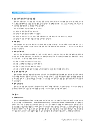 Case Conference Documentation




5. 앉은자세에서 일어서기 움직임 관찰

  환자분이 수행하는데 어려움을 겪는 기능적인 활동은 앉은 자세에서 선자세로 자세를 안정적으로 변경하는 것이었
다. 동영상을 촬영하여 움직임을 관찰한 결과, 일어나는데 주로 건측팔의 보조나 보조도구를 이용하였으며, 이를 이용
하지 않으면 한번에 일어나는데 많은 어려움을 보였다.

  관찰 결과, 다음과 같은 사항들을 알 수 있었다.

 (1) 일어날 때 오른쪽 손을 잡고 일어난다.
 (2) 일어날 때 몸의 중심이 왼쪽으로 기울린다.

 (3) 일어날 때 왼손의 보조 또는 보조도구를 이용하였으며, 없을 때에는 한번에 일어나기가 힘들다.
 (4) 일어날 때 오른쪽 무릎이 바깥으로 나간 상태에서 일어난다.

6. 보행 능력

  보행 수행력의 정도를 속도로 확인할 수 있는 6m 보행 검사를 실시하였다. 가속과 감속에 대한 오차를 줄이고자 시
작지점과 끝지점에 2m씩을 더한 총 10m 거리를 걷게 함으로써 속도를 총 3회 측정하였다. 그 결과 54.3초(3회 측정의
평균)를 기록하였다.

7. 관찰적 보행 분석

  환자분이 주로 수행하는데 어려움을 호소하는 기능적인 활동은 보행능력의 문제였다. 동영상을 촬영하여 움직임을
관찰한 결과, 보행을 수행하는데 있어 보행 속도가 현저히 저하되었으며, 비정상적이고 비효율적인 보행양상이 나타났
다. 관찰 결과, 다음과 같은 사항들을 알 수 있었다.

 (1) 보행 시 오른팔의 주관절이 구부러져 있다.
 (2) 보행 시 환측발이 건측발을 넘어오지 못한다.
 (3) 보행 시 오른발은 지면에 끌리면서 걷는다.

 (4) 보행 시 넘어질 것 같은 불안한 모습을 보이고 있었으며, 시선은 항상 아래를 향하고 있다.

8. 양 하지 체중부하 능력

  환자가 양측에 부하하는 체중의 양을 알아보기 위하여 두개의 체중계에 발을 한쪽씩 올리게 하여 선 자세에서 체중
계의 무게를 측정하고 한발 서기(One-leg standing) 자세를 유지하는 시간을 측정하였다. 체중계를 이용한 방법의 체
중 지지력은 건측 45 kg, 환측 20 kg을 나타내었다. 그리고 한발 서기 동작을 측정한 결과 환측으로의 체중지지를 전혀
하지 못하였다.

9. 동적 균형 능력

  환자의 동적 균형 능력을 알아보기 위해 Timed Up & Go test를 시행하였다. 의자에서 일어나 3m 거리의 목표물을
돌아 다시 앉기까지의 시간을 총 3회 측정한 결과 1분 32초(3회 측정의 결과)를 기록하였다.



IV. 평가
1. ICF Framework

  환자의 기능(functioning) 상태와 기능에 영향을 주는 요인들 그리고 요인들간의 상호관계를 파악하기 위해, 지금까
지 얻은 정보를 ICF (International Classification of Functioning, Disability and Health) Framework으로 재구성하였다
(WHO, 2001)(그림 3). 환자는 앉은자세에서 일어나기 그리고 실내보행에 어려움을 호소하셨다. 환자가 인지한 손상 수
준의 문제점은 ‘평상시에 오른팔이 구부러져 있다’, ‘어깨가 많이 아프고 팔이 올라가지 않는다’, ‘발 뒤꿈치에 물집이 잡
혀 있어서 아프다’, ‘아픈 쪽 팔, 다리가 힘이 없다’였다. 활동과 참여 수준에서는 ‘병동 복도의 화장실에 가는 것이 힘들
다’, ‘앉은자세에서 일어서기가 힘들다’, ‘걸을 때 넘어질 것 같다’, ‘항상 지팡이가 필요하다’는 문제점을 인지하였다.




                                             -4-                     City Rehabilitation Centre, Gwangju
 