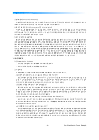 Case Conference Documentation




 3) 참여 제약(Participation restriction)
    병실이나 휴게실에 비치되어 있는 의자에서 일어나는 것처럼 낮은 위치에서 일어나는 것의 어려움과 보행의 어
 려움으로 인하여 병원 복도에 위치한 화장실을 이용하는 것이 불편하였다.
 4) 환경적 및 개인적 요소(Environmental & Personal factor)

    개인적 요소로 통증에 민감하셔서 엄살을 피우는 편이며 동기부여는 되어 있지만 힘든 운동은 하기 싫어하였다.
 환경적 요소로 간병인이 없이 혼자서 생활 하는 것, 상시 전동 휠체어를 타고 다니는 것, 지팡이에 너무 의존하는 것
 이 중등도의 방해(barrier) 역할을 하고 있었다.

 5) ICF 각 항목간의 상호작용

    환자가 인지한 문제들과 치료사의 관찰적 분석에 의한 사실적인 정보를 ICF Checklists로 코드화 한 결과 다음과
 같은 상호작용이 있음을 알아내었다. 환자는 병동 복도에 있는 화장실에 가기 위한 참여적 제약에 대하여 앉은 자세
 에서 일어서기와 집을 제외한 건물 내 이동에 대한 활동 제한이 있었다. 앉은 자세에서 일어서기에 대하여 ‘한 지 근
 육의 힘’, ‘상지 또는 하지의 지지기능’이 활동적 제한에 영향을 주는 손상임을 알 수 있었으며, ‘한 지 근육의 힘’, ‘상
 지 또는 하지의 지지기능’, ‘하지부 피부’의 손상들이 병원 내에서의 이동 능력에 영향을 미치는 손상임을 알 수 있었
 다. 또한, 평상시에 이동할 때 전동 휠체어를 타고 다니는 것과 보조 장비가 없으면 보행을 할 수 없는 환경적인 요
 인들이 활동 제한을 가져온 것으로 판단된다. 개인적 요인으로 통증에 대하여 매우 민감한 반응을 보이고 힘든 운동
 을 하지 않으려 하는 것은 간병인이 없이 혼자서 생활하는 환경적인 요인 때문인 것으로 판단된다.

2. 의사결정과정

 1) Primary Activity Limitation
    •                     :

    •                         :

 2) 가설작성
    앉은자세에서 기립자세로 자세 변경이 어려운 이유에 대한 가설을 작성해 보았다.
    (1) 앉은자세에서 일어서는 동작시 필요한 근육들의 약화 때문인가?

          앉은자세에서 일어서는 동작은 Pre-extension 단계, Extension 단계, Transitional 단계, 총 3단계로 나눌 수 있
    는데, 이 단계 동안 대퇴사두근, 척추기립근, 대둔근의 작용이 가장 중요하다(Carr & Shepherd, 2004). 주요 근육
    에 대한 근력 측정을 해 본 결과 대퇴사두근, 대둔근의 근력이 약화가 있었다.
    (2) 환측으로 체중 지지를 하지 못하기 때문인가?
          움직임을 분석한 결과 앉은자세에서 일어날 때 건측만 사용하려는 모습을 보였다. 이 동작 동안 한쪽만 사용하
    는 것은 양측을 사용하는 것보다 더 힘들 것이라고 생각하였고, 양측의 체중지지력이 균등해지면 보다 더 쉽게
    수행할 수 있을 것이라 생각하였다. 양측의 체중지지력을 체중계를 통하여 알아본 결과 건측에 체중이 집중되어
    있으며 환측으로 체중부하를 충분히 하고 있지 않았다.
    (3)                                                              ?
                                                                                             ,
                                                 . OPTIMAL
                                  .
    (4)                                     ?
                                                             75
                                                                  (Shepherd       , 1996).
                                                10cm                          .
                                                                              .
                                       .




                                           -6-                           City Rehabilitation Centre, Gwangju
 