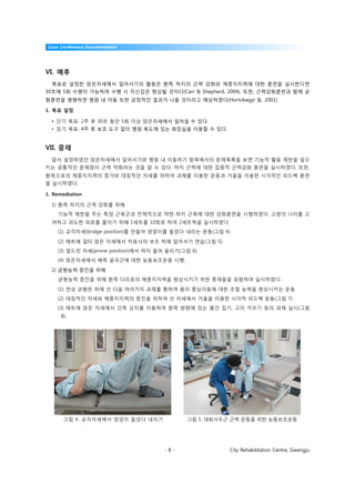 Case Conference Documentation




VI. 예후
  목표로 설정한 앉은자세에서 일어서기의 활동은 환측 하지의 근력 강화와 체중지지력에 대한 훈련을 실시한다면
30초에 5회 수행이 가능하며 수행 시 자신감은 향상될 것이다(Carr & Shepherd, 2004). 또한, 근력강화훈련과 함께 균
형훈련을 병행하면 병원 내 이동 또한 긍정적인 결과가 나올 것이라고 예상하였다(Hortobagyi 등, 2001).

1. 목표 설정

  • 단기 목표: 2주 후 30초 동안 5회 이상 앉은자세에서 일어설 수 있다.
  • 장기 목표: 4주 후 보조 도구 없이 병원 복도에 있는 화장실을 이용할 수 있다.


VII. 중재
  앞서 설정하였던 앉은자세에서 일어서기와 병원 내 이동하기 항목에서의 문제목록을 보면 기능적 활동 제한을 일으
키는 공통적인 문제점이 근력 약화라는 것을 알 수 있다. 하지 근력에 대한 집중적 근력강화 훈련을 실시하였다. 또한,
환측으로의 체중지지력의 증가와 대칭적인 자세를 위하여 과제를 이용한 운동과 거울을 이용한 시각적인 피드백 훈련
을 실시하였다.

1. Remediation

  1) 환측 하지의 근력 강화를 위해
    기능적 제한을 주는 특정 근육군과 전체적으로 약한 하지 근육에 대한 강화훈련을 시행하였다. 고령의 나이를 고
  려하고 과도한 피로를 줄이기 위해 1세트를 10회로 하여 2세트씩을 실시하였다.
    (1) 교각자세(bridge position)를 만들어 엉덩이를 들었다 내리는 운동(그림 4).

    (2) 매트에 걸터 앉은 자세에서 치료사의 보조 하에 일어서기 연습(그림 5).
    (3) 엎드린 자세(prone position)에서 하지 들어 올리기(그림 6).
    (4) 앉은자세에서 배측 굴곡근에 대한 능동보조운동 시행.

  2) 균형능력 증진을 위해
    균형능력 증진을 위해 환측 다리로의 체중지지력을 향상시키기 위한 중재들을 포함하여 실시하였다.

    (1) 연성 균형판 위에 선 다음 여러가지 과제를 통하여 몸의 중심이동에 대한 조절 능력을 향상시키는 운동.
    (2) 대칭적인 자세와 체중지지력의 증진을 위하여 선 자세에서 거울을 이용한 시각적 피드백 운동(그림 7).
    (3) 매트에 앉은 자세에서 건측 상지를 이용하여 환측 방향에 있는 물건 집기, 고리 끼우기 등의 과제 실시(그림
      8).




       그림 4. 교각자세에서 엉덩이 들었다 내리기              그림 5. 대퇴사두근 근력 운동을 위한 능동보조운동




                                      -8-               City Rehabilitation Centre, Gwangju
 