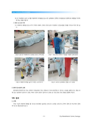 Case Conference Documentation




    (4) 선 자세에서 보조 도구를 이용하여 두려움을 감소시킨 상태에서 건측의 다리를 들고 환측으로 체중을 지지하
     게 하는 운동(그림 9).

  3) 통증 감소를 위해
    (1) 서혜부의 통증을 감소시키기 위해 서혜부 근육의 최대 길이 자세에서 신장요법을 1회를 15초로 하여 3회 실
     시.




    그림 6. 엎드린 자세에서의 고관절 신전근 근력 운동     그림 7. 연성 패드위에서 거울을 이용한 균형 훈련




     그림 8. 체중지지력을 높이기 위한 고리끼우기          그림 9. 보조의 상태에서 한발 서기 운동



2. 환자 및 보호자 교육

  환자분께 독립적으로 하는 운동이 치료실에서 하는 운동보다 더욱 효과적일 수 있다는 사실을 설명드리고, 병실 내
에 있는 침대에서 일어서기 운동, 벽에 기대어 앉았다 일어서기 운동 등 가정 운동 프로그램을 설명해 주었다.



VIII. 결과
1. 근력

  주된 기능적 제한에 영향을 줄 것으로 판단했던 슬관절 신전근과 고관절 신전근의 근력이 중재 전 Poor에서 중재
후 Fair-로 향상되었다(표 1).




                                -9-             City Rehabilitation Centre, Gwangju
 