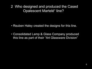2 Who designed and produced the Cased
Opalescent Martelé“ line??
6
• Reuben Haley created the designs for this line.
• Con...