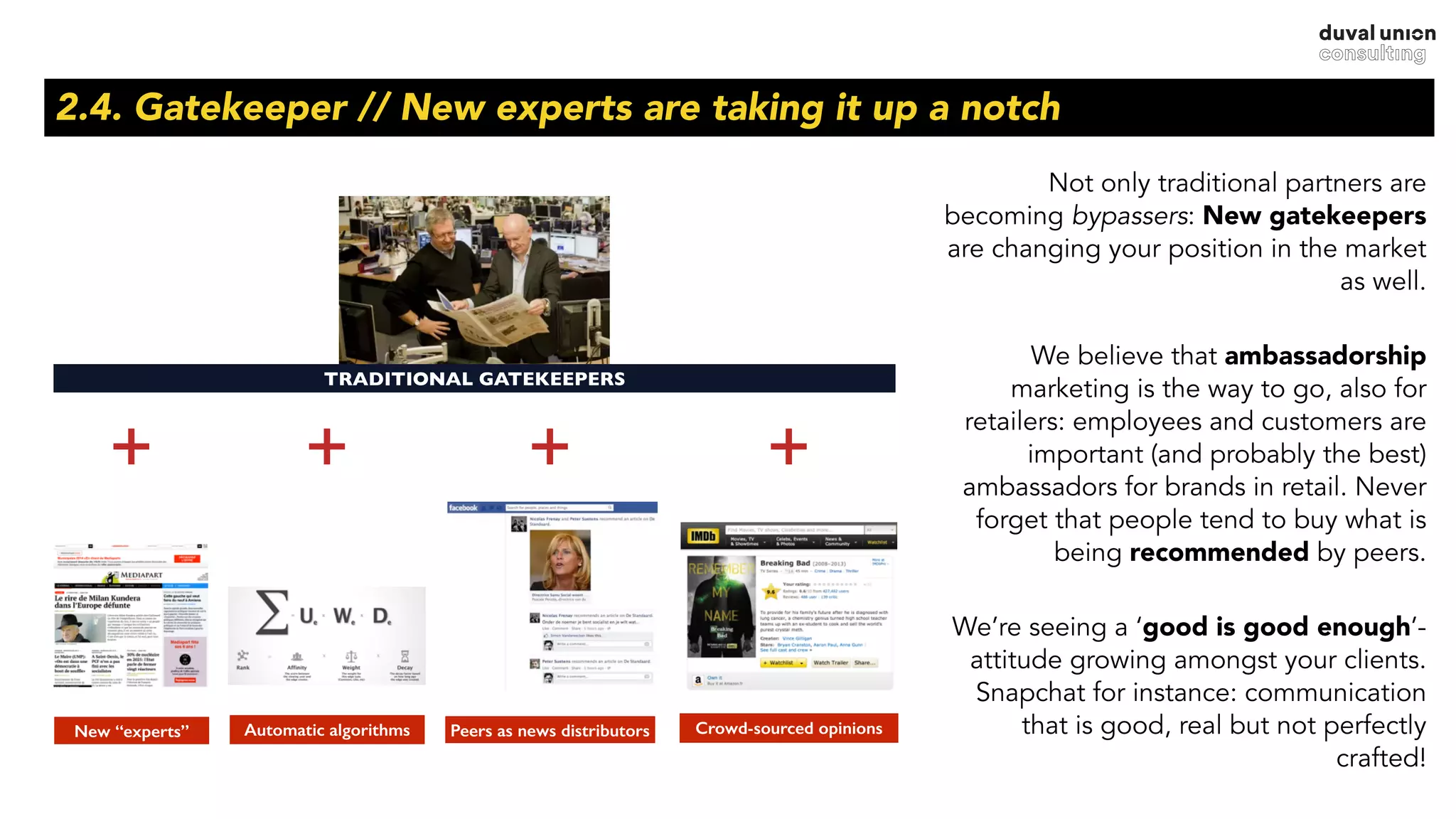 2.4. Gatekeeper // New experts are taking it up a notch
Not only traditional partners are
becoming bypassers: New gatekeepers
are changing your position in the market
as well.
We believe that ambassadorship
marketing is the way to go, also for
retailers: employees and customers are
important (and probably the best)
ambassadors for brands in retail. Never
forget that people tend to buy what is
being recommended by peers.
We’re seeing a ‘good is good enough’-
attitude growing amongst your clients.
Snapchat for instance: communication
that is good, real but not perfectly
crafted!
TRADITIONAL GATEKEEPERS
Crowd-sourced opinionsPeers as news distributorsAutomatic algorithmsNew “experts”
+ + + +
 