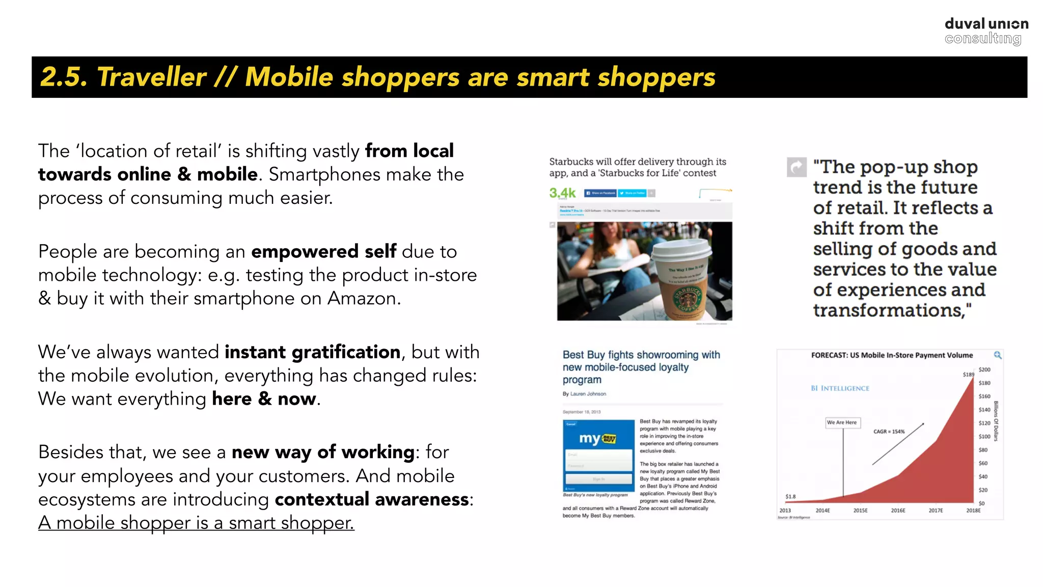 2.5. Traveller // Mobile shoppers are smart shoppers
The ‘location of retail’ is shifting vastly from local
towards online & mobile. Smartphones make the
process of consuming much easier.
People are becoming an empowered self due to
mobile technology: e.g. testing the product in-store
& buy it with their smartphone on Amazon.
We’ve always wanted instant gratiﬁcation, but with
the mobile evolution, everything has changed rules:
We want everything here & now.
Besides that, we see a new way of working: for
your employees and your customers. And mobile
ecosystems are introducing contextual awareness:
A mobile shopper is a smart shopper.
 