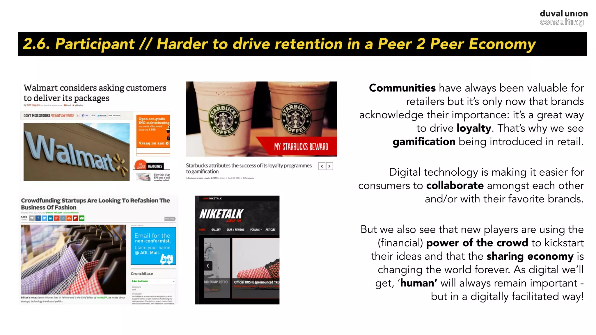 2.6. Participant // Harder to drive retention in a Peer 2 Peer Economy
Communities have always been valuable for
retailers but it’s only now that brands
acknowledge their importance: it’s a great way
to drive loyalty. That’s why we see
gamiﬁcation being introduced in retail.
Digital technology is making it easier for
consumers to collaborate amongst each other
and/or with their favorite brands.
But we also see that new players are using the
(financial) power of the crowd to kickstart
their ideas and that the sharing economy is
changing the world forever. As digital we’ll
get, ‘human’ will always remain important -
but in a digitally facilitated way!
 