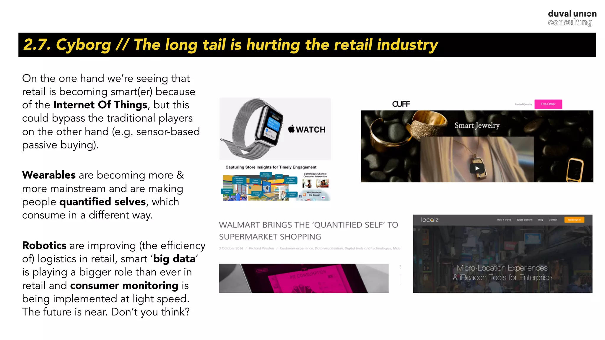 2.7. Cyborg // The long tail is hurting the retail industry
On the one hand we’re seeing that
retail is becoming smart(er) because
of the Internet Of Things, but this
could bypass the traditional players
on the other hand (e.g. sensor-based
passive buying).
Wearables are becoming more &
more mainstream and are making
people quantiﬁed selves, which
consume in a different way.
Robotics are improving (the efficiency
of) logistics in retail, smart ‘big data’
is playing a bigger role than ever in
retail and consumer monitoring is
being implemented at light speed.
The future is near. Don’t you think?
 