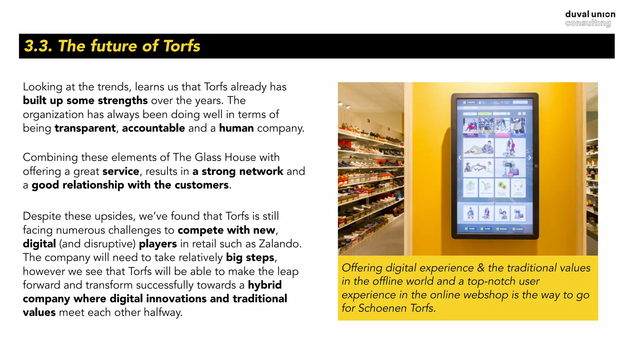 3.3. The future of Torfs
Looking at the trends, learns us that Torfs already has
built up some strengths over the years. The
organization has always been doing well in terms of
being transparent, accountable and a human company.
 
Combining these elements of The Glass House with
offering a great service, results in a strong network and
a good relationship with the customers.
Despite these upsides, we’ve found that Torfs is still
facing numerous challenges to compete with new,
digital (and disruptive) players in retail such as Zalando.  
The company will need to take relatively big steps,
however we see that Torfs will be able to make the leap
forward and transform successfully towards a hybrid
company where digital innovations and traditional
values meet each other halfway. 
Offering digital experience & the traditional values
in the offline world and a top-notch user
experience in the online webshop is the way to go
for Schoenen Torfs.
 
