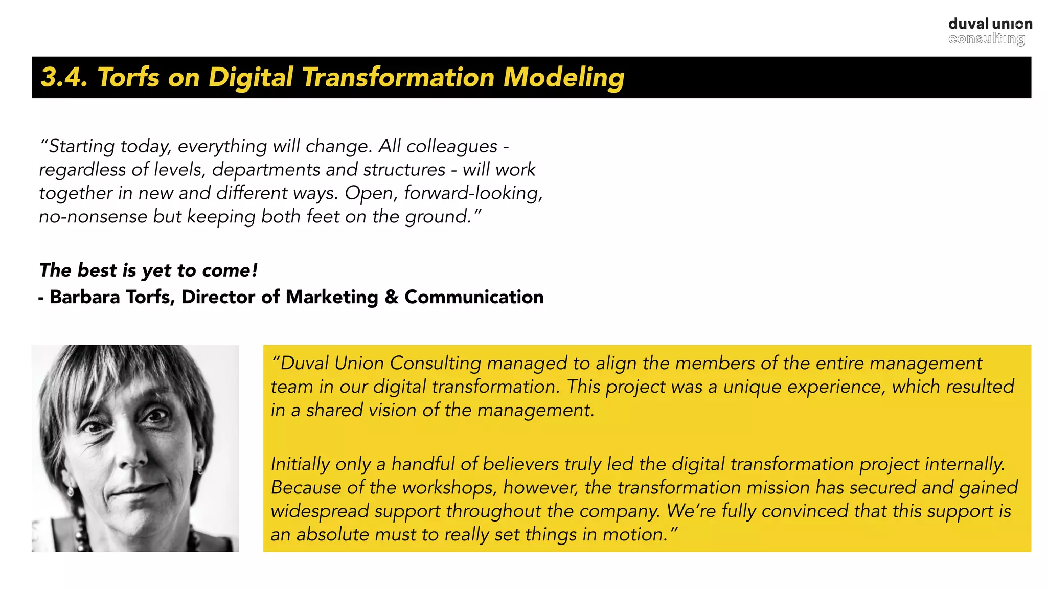 3.4. Torfs on Digital Transformation Modeling
“Starting today, everything will change. All colleagues -
regardless of levels, departments and structures - will work
together in new and different ways. Open, forward-looking,
no-nonsense but keeping both feet on the ground.”
The best is yet to come!
- Barbara Torfs, Director of Marketing & Communication
“Duval Union Consulting managed to align the members of the entire management
team in our digital transformation. This project was a unique experience, which resulted
in a shared vision of the management.
Initially only a handful of believers truly led the digital transformation project internally.
Because of the workshops, however, the transformation mission has secured and gained
widespread support throughout the company. We’re fully convinced that this support is
an absolute must to really set things in motion.”
 