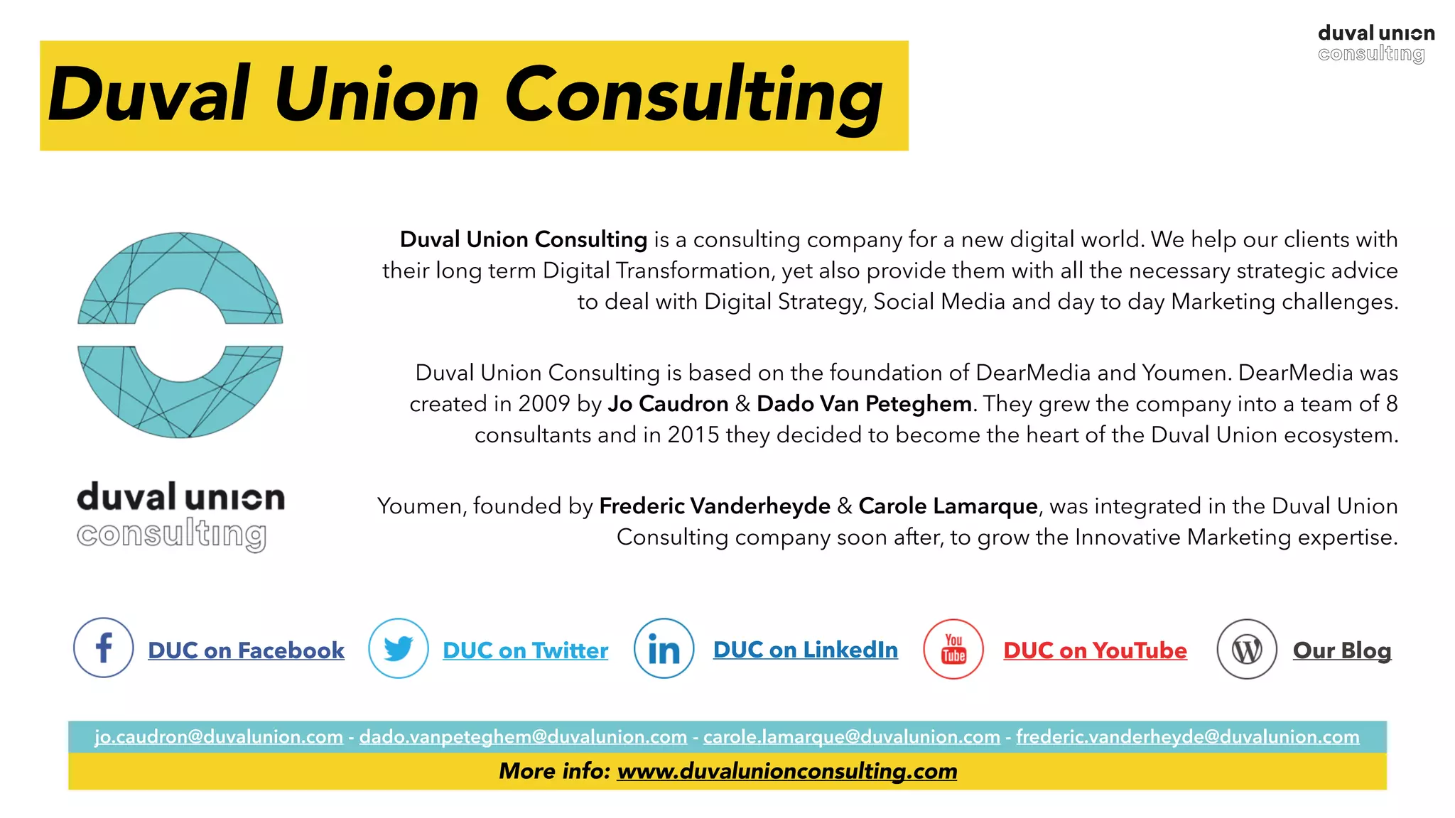 Duval Union Consulting
Duval Union Consulting is a consulting company for a new digital world. We help our clients with
their long term Digital Transformation, yet also provide them with all the necessary strategic advice
to deal with Digital Strategy, Social Media and day to day Marketing challenges.
Duval Union Consulting is based on the foundation of DearMedia and Youmen. DearMedia was
created in 2009 by Jo Caudron & Dado Van Peteghem. They grew the company into a team of 8
consultants and in 2015 they decided to become the heart of the Duval Union ecosystem.
Youmen, founded by Frederic Vanderheyde & Carole Lamarque, was integrated in the Duval Union
Consulting company soon after, to grow the Innovative Marketing expertise.
DUC on LinkedInDUC on Facebook DUC on Twitter DUC on YouTube Our Blog
jo.caudron@duvalunion.com - dado.vanpeteghem@duvalunion.com - carole.lamarque@duvalunion.com - frederic.vanderheyde@duvalunion.com
More info: www.duvalunionconsulting.com
 