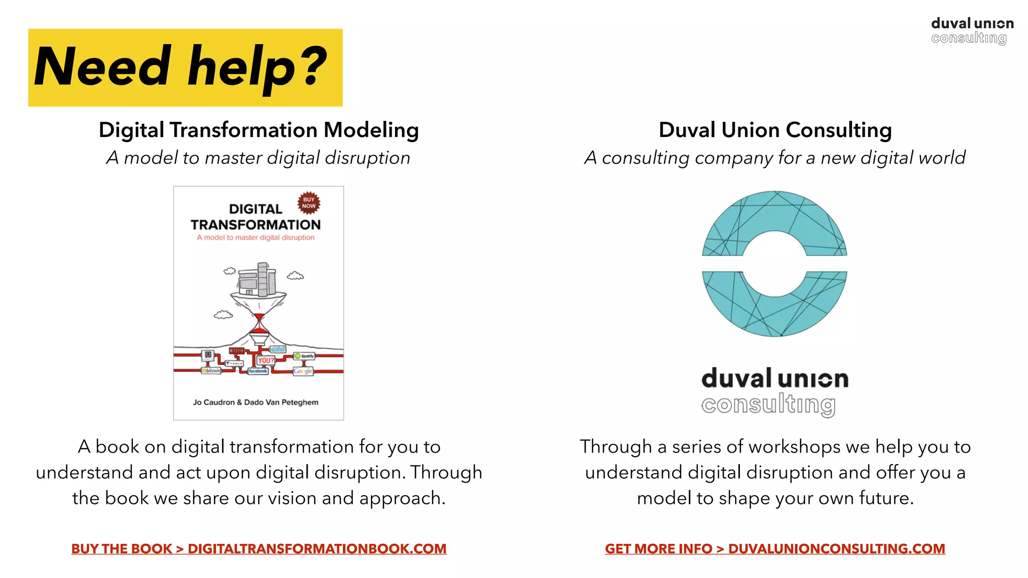 Duval Union Consulting 
A consulting company for a new digital world
Through a series of workshops we help you to
understand digital disruption and offer you a
model to shape your own future.  
GET MORE INFO > DUVALUNIONCONSULTING.COM
Need help?
Digital Transformation Modeling 
A model to master digital disruption
A book on digital transformation for you to
understand and act upon digital disruption. Through
the book we share our vision and approach.
 
BUY THE BOOK > DIGITALTRANSFORMATIONBOOK.COM
 