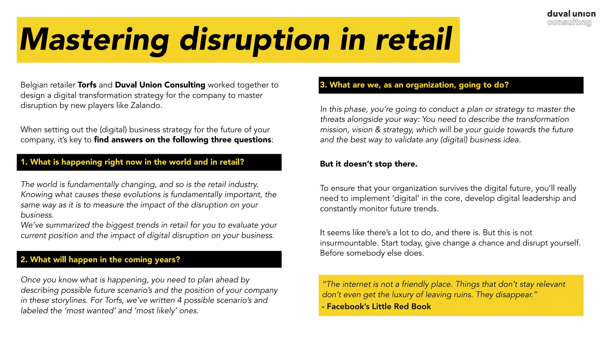 Belgian retailer Torfs and Duval Union Consulting worked together to
design a digital transformation strategy for the company to master
disruption by new players like Zalando.
When setting out the (digital) business strategy for the future of your
company, it’s key to ﬁnd answers on the following three questions: 
1. What is happening right now in the world and in retail? 
The world is fundamentally changing, and so is the retail industry.
Knowing what causes these evolutions is fundamentally important, the
same way as it is to measure the impact of the disruption on your
business. 
We’ve summarized the biggest trends in retail for you to evaluate your
current position and the impact of digital disruption on your business.
2. What will happen in the coming years? 
 
Once you know what is happening, you need to plan ahead by
describing possible future scenario’s and the position of your company
in these storylines. For Torfs, we’ve written 4 possible scenario’s and
labeled the ‘most wanted’ and ‘most likely’ ones. 
3. What are we, as an organization, going to do?
In this phase, you’re going to conduct a plan or strategy to master the
threats alongside your way: You need to describe the transformation
mission, vision & strategy, which will be your guide towards the future
and the best way to validate any (digital) business idea.
But it doesn’t stop there.
To ensure that your organization survives the digital future, you’ll really
need to implement ‘digital’ in the core, develop digital leadership and
constantly monitor future trends.
It seems like there’s a lot to do, and there is. But this is not
insurmountable. Start today, give change a chance and disrupt yourself.
Before somebody else does.
Mastering disruption in retail
“The internet is not a friendly place. Things that don’t stay relevant
don’t even get the luxury of leaving ruins. They disappear.”
- Facebook’s Little Red Book
 
