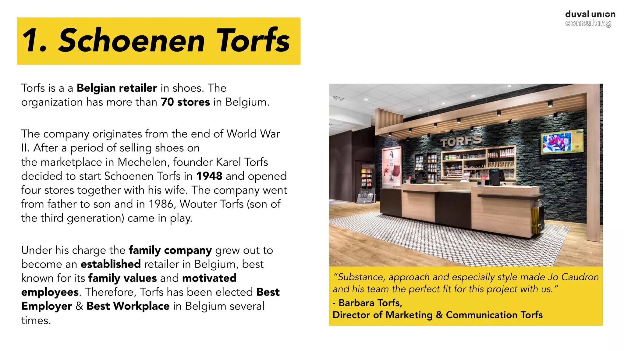 1. Schoenen Torfs
“Substance, approach and especially style made Jo Caudron
and his team the perfect fit for this project with us.”
- Barbara Torfs,  
Director of Marketing & Communication Torfs
Torfs is a a Belgian retailer in shoes. The
organization has more than 70 stores in Belgium.
The company originates from the end of World War
II. After a period of selling shoes on  
the marketplace in Mechelen, founder Karel Torfs
decided to start Schoenen Torfs in 1948 and opened
four stores together with his wife. The company went
from father to son and in 1986, Wouter Torfs (son of
the third generation) came in play.
Under his charge the family company grew out to
become an established retailer in Belgium, best
known for its family values and motivated
employees. Therefore, Torfs has been elected Best
Employer & Best Workplace in Belgium several
times.
 