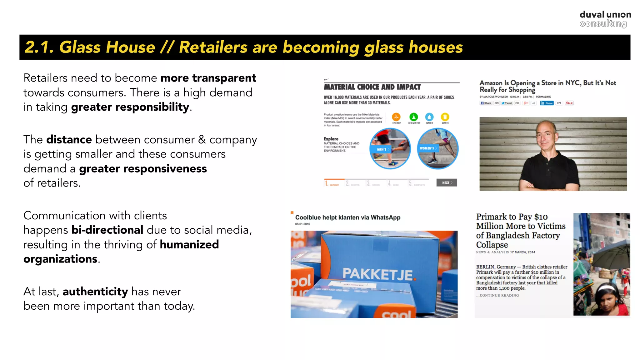 Retailers need to become more transparent
towards consumers. There is a high demand  
in taking greater responsibility.
The distance between consumer & company  
is getting smaller and these consumers  
demand a greater responsiveness  
of retailers.
Communication with clients  
happens bi-directional due to social media,  
resulting in the thriving of humanized
organizations.
At last, authenticity has never  
been more important than today.
2.1. Glass House // Retailers are becoming glass houses
 