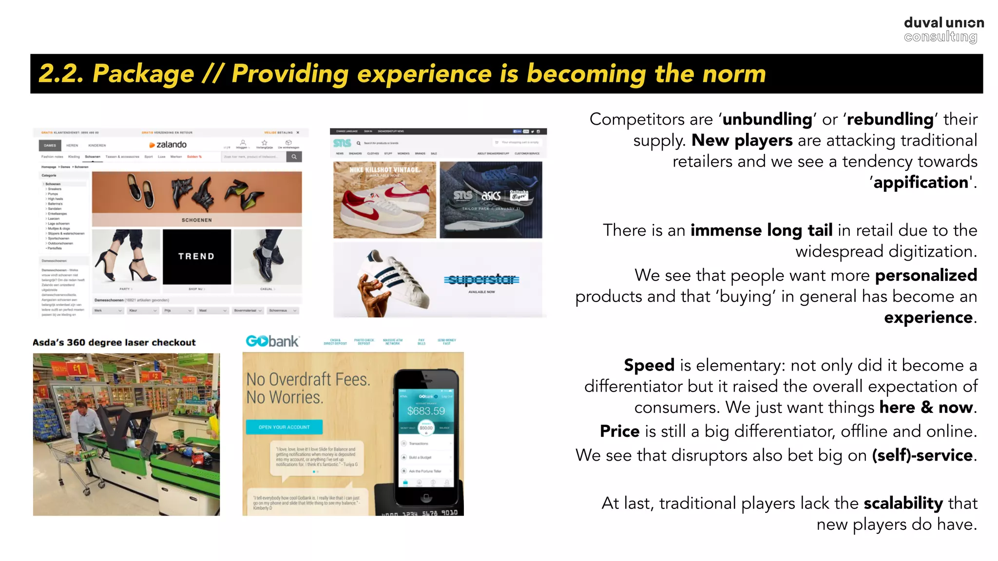 2.2. Package // Providing experience is becoming the norm
Competitors are ‘unbundling’ or ‘rebundling’ their
supply. New players are attacking traditional
retailers and we see a tendency towards
’appiﬁcation'.
There is an immense long tail in retail due to the
widespread digitization.
We see that people want more personalized
products and that ‘buying’ in general has become an
experience.
Speed is elementary: not only did it become a
differentiator but it raised the overall expectation of
consumers. We just want things here & now.
Price is still a big differentiator, offline and online.
We see that disruptors also bet big on (self)-service.
At last, traditional players lack the scalability that
new players do have.
 