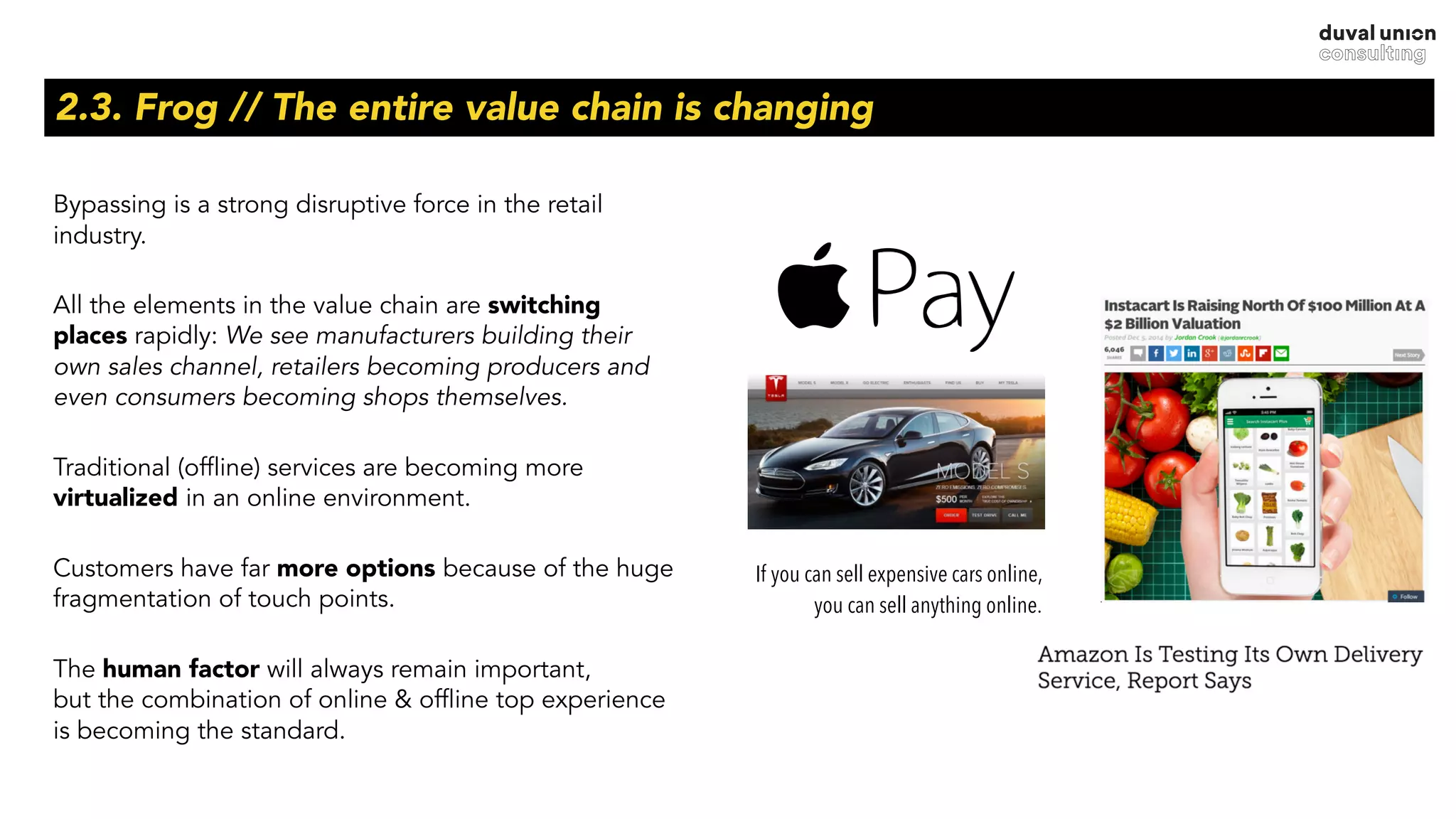 2.3. Frog // The entire value chain is changing
Bypassing is a strong disruptive force in the retail
industry.
All the elements in the value chain are switching
places rapidly: We see manufacturers building their
own sales channel, retailers becoming producers and
even consumers becoming shops themselves.
Traditional (offline) services are becoming more
virtualized in an online environment.
Customers have far more options because of the huge
fragmentation of touch points.
The human factor will always remain important,  
but the combination of online & offline top experience
is becoming the standard.
If you can sell expensive cars online,
you can sell anything online.
 