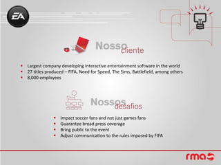  Largest company developing interactive entertainment software in the world
 27 titles produced – FIFA, Need for Speed, The Sims, Battlefield, among others
 8,000 employees




                   Impact soccer fans and not just games fans
                   Guarantee broad press coverage
                   Bring public to the event
                   Adjust communication to the rules imposed by FIFA
 