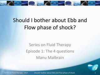 Series on Fluid Therapy - 2017 Should I bother about Ebb and Flow phase of shock 1
Should I bother about Ebb and
Flow phase of shock?
Series on Fluid Therapy
Episode 1: The 4 questions
Manu Malbrain
 