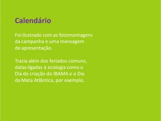 Calendário
Foi ilustrado com as fotomontagens
da campanha e uma mensagem
de apresentação.

Trazia além dos feriados comuns,
datas ligadas à ecologia como o
Dia da criação do IBAMA e o Dia
da Mata Atlântica, por exemplo.
 