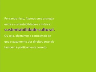 Pensando nisso, fizemos uma analogia
entre a sustentabilidade e a música:
sustentabilidade cultural.
Ou seja, plantamos a consciência de
que o pagamento dos direitos autorais
também é politicamente correto.
 