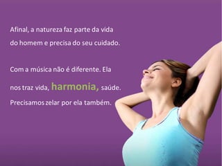 Afinal, a natureza faz parte da vida
do homem e precisa do seu cuidado.


Com a música não é diferente. Ela

nos traz vida, harmonia, saúde.

Precisamos zelar por ela também.
 