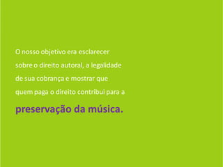 O nosso objetivo era esclarecer
sobre o direito autoral, a legalidade
de sua cobrança e mostrar que
quem paga o direito contribui para a

preservação da música.
 