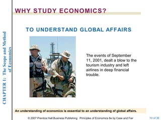 WHY STUDY ECONOMICS? TO UNDERSTAND GLOBAL AFFAIRS An understanding of economics is essential to an understanding of global affairs. The events of September 11, 2001, dealt a blow to the tourism industry and left airlines in deep financial trouble. 