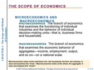 microeconomics   The branch of economics that examines the functioning of individual industries and the behavior of individual decision-making units—that is, business firms and households. THE SCOPE OF ECONOMICS MICROECONOMICS AND MACROECONOMICS macroeconomics   The branch of economics that examines the economic behavior of aggregates—income, employment, output, and so on—on a national scale. Microeconomics looks at the individual unit—the household, the firm, the industry. It sees and examines the “trees.” Macroeconomics looks at the whole, the aggregate. It sees and analyzes the “forest.” 