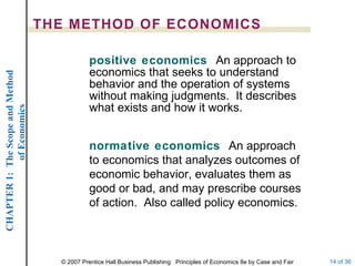 THE METHOD OF ECONOMICS positive economics  An approach to economics that seeks to understand behavior and the operation of systems without making judgments.  It describes what exists and how it works. normative economics  An approach to economics that analyzes outcomes of economic behavior, evaluates them as good or bad, and may prescribe courses of action.  Also called policy economics. 