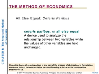 THE METHOD OF ECONOMICS ceteris paribus ,  or  all else equal  A device used to analyze the relationship between two variables while the values of other variables are held unchanged. All Else Equal:  Ceteris Paribus Using the device of ceteris paribus is one part of the process of abstraction. In formulating economic theory, the concept helps us simplify reality to focus on the relationships that interest us. 