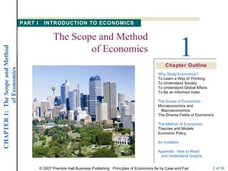 Chapter Outline 1 The Scope and Method of Economics Why Study Economics? To Learn a Way of Thinking To Understand Society To Understand Global Affairs To Be an Informed Voter The Scope of Economics Microeconomics and   Macroeconomics The Diverse Fields of Economics The Method of Economics Theories and Models Economic Policy An Invitation Appendix:  How to Read   and Understand Graphs PART I  INTRODUCTION TO ECONOMICS 