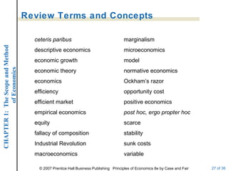 Review Terms and Concepts ceteris paribus descriptive economics economic growth economic theory economics efficiency efficient market empirical economics equity fallacy of composition Industrial Revolution macroeconomics marginalism microeconomics model normative economics Ockham’s razor opportunity cost positive economics post hoc, ergo propter hoc scarce stability sunk costs variable 