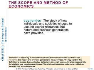 THE SCOPE AND METHOD OF ECONOMICS economics  The study of how individuals and societies choose to use the scarce resources that nature and previous generations have provided. Economics is the study of how individuals and societies choose to use the scarce resources that nature and previous generations have provided. The key word in this definition is choose. Economics is a behavioral, or social, science. In large measure it is the study of how people make choices. The choices that people make, when added up, translate into societal choices. 