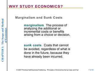 WHY STUDY ECONOMICS? marginalism   The process of analyzing the additional or incremental costs or benefits arising from a choice or decision. sunk costs  Costs that cannot be avoided, regardless of what is done in the future, because they have already been incurred. Marginalism and Sunk Costs 