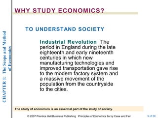 WHY STUDY ECONOMICS? Industrial Revolution   The period in England during the late eighteenth and early nineteenth centuries in which new manufacturing technologies and improved transportation gave rise to the modern factory system and a massive movement of the population from the countryside to the cities. TO UNDERSTAND SOCIETY The study of economics is an essential part of the study of society. 