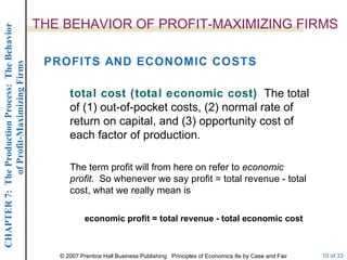 THE BEHAVIOR OF PROFIT-MAXIMIZING FIRMS PROFITS AND ECONOMIC COSTS total cost (total economic cost)   The total of (1) out-of-pocket costs, (2) normal rate of return on capital, and (3) opportunity cost of each factor of production. economic profit = total revenue - total economic cost The term profit will from here on refer to  economic profit .  So whenever we say profit = total revenue - total cost, what we really mean is 