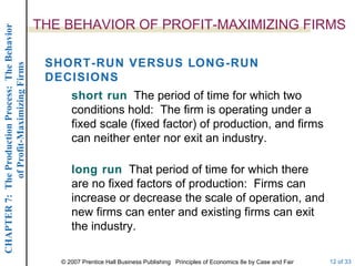 THE BEHAVIOR OF PROFIT-MAXIMIZING FIRMS short run   The period of time for which two conditions hold:  The firm is operating under a fixed scale (fixed factor) of production, and firms can neither enter nor exit an industry. SHORT-RUN VERSUS LONG-RUN DECISIONS long run   That period of time for which there are no fixed factors of production:  Firms can increase or decrease the scale of operation, and new firms can enter and existing firms can exit the industry. 