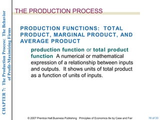 THE PRODUCTION PROCESS production function  or  total product function   A numerical or mathematical expression of a relationship between inputs and outputs.  It shows units of total product as a function of units of inputs. PRODUCTION FUNCTIONS:  TOTAL PRODUCT, MARGINAL PRODUCT, AND AVERAGE PRODUCT 