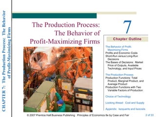 Chapter Outline 7 The Production Process: The Behavior of Profit-Maximizing Firms The Behavior of Profit-   Maximizing Firms Profits and Economic Costs Short-Run versus Long-Run   Decisions The Bases of Decisions:  Market   Price of Outputs, Available   Technology, and Input Prices The Production Process Production Functions: Total   Product, Marginal Product, and   Average Product Production Functions with Two   Variable Factors of Production Choice of Technology Looking Ahead:  Cost and Supply Appendix:  Isoquants and Isocosts 
