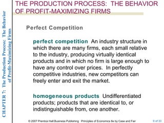 THE PRODUCTION PROCESS:  THE BEHAVIOR OF PROFIT-MAXIMIZING FIRMS Perfect Competition perfect competition   An industry structure in which there are many firms, each small relative to the industry, producing virtually identical products and in which no firm is large enough to have any control over prices.  In perfectly competitive industries, new competitors can freely enter and exit the market. homogeneous products   Undifferentiated products; products that are identical to, or indistinguishable from, one another. 