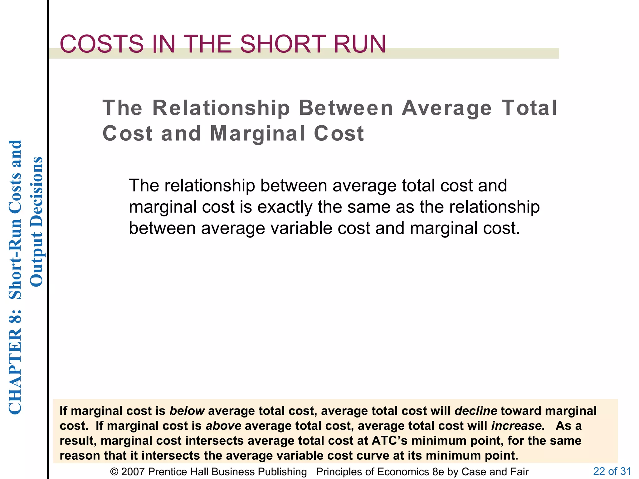 COSTS IN THE SHORT RUN The Relationship Between Average Total Cost and Marginal Cost If marginal cost is  below  average total cost, average total cost will  decline  toward marginal cost.  If marginal cost is  above  average total cost, average total cost will  increase .  As a result, marginal cost intersects average total cost at ATC’s minimum point, for the same reason that it intersects the average variable cost curve at its minimum point. The relationship between average total cost and marginal cost is exactly the same as the relationship between average variable cost and marginal cost. 