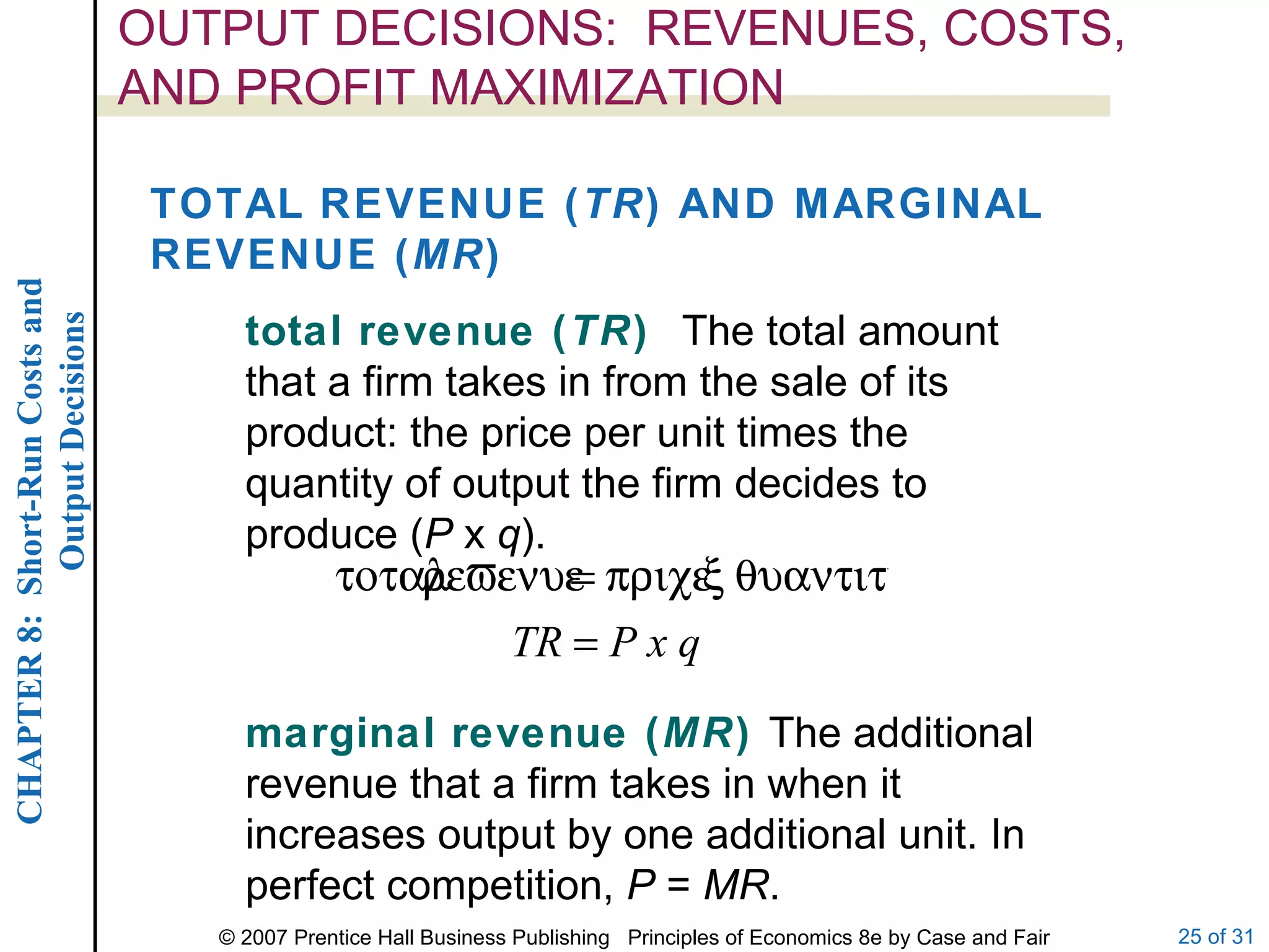 OUTPUT DECISIONS:  REVENUES, COSTS, AND PROFIT MAXIMIZATION TOTAL REVENUE ( TR ) AND MARGINAL REVENUE ( MR ) total revenue ( TR )  The total amount that a firm takes in from the sale of its product: the price per unit times the quantity of output the firm decides to produce ( P  x  q ). marginal revenue ( MR )  The additional revenue that a firm takes in when it increases output by one additional unit. In perfect competition,  P  =  MR . 